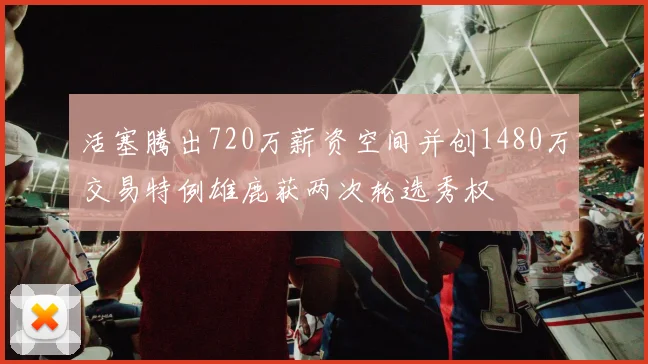 活塞腾出720万薪资空间并创1480万交易特例雄鹿获两次轮选秀权