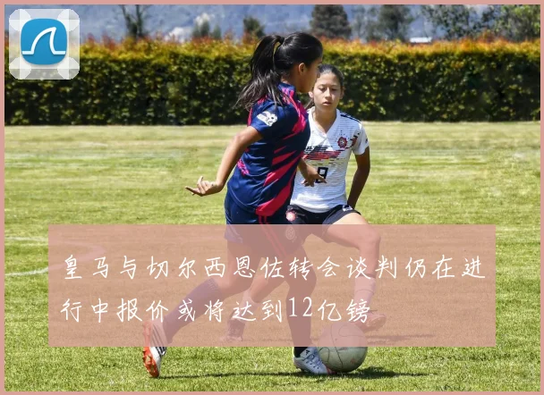 皇马与切尔西恩佐转会谈判仍在进行中报价或将达到12亿镑