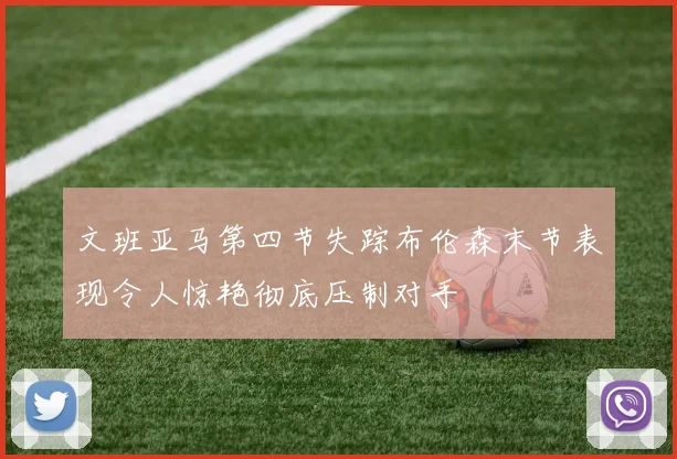 文班亚马第四节失踪布伦森末节表现令人惊艳彻底压制对手
