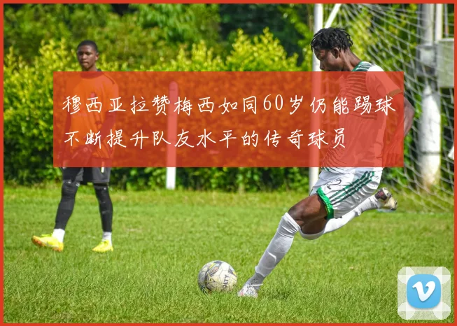 穆西亚拉赞梅西如同60岁仍能踢球不断提升队友水平的传奇球员