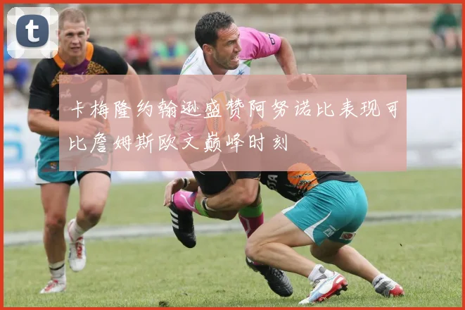 卡梅隆约翰逊盛赞阿努诺比表现可比詹姆斯欧文巅峰时刻