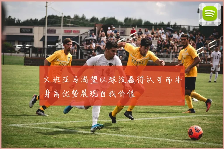 文班亚马渴望以球技赢得认可而非身高优势展现自我价值