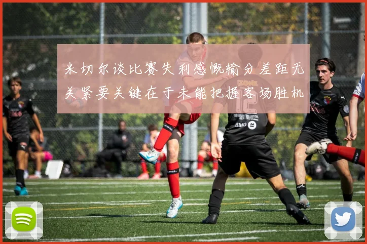 米切尔谈比赛失利感慨输分差距无关紧要关键在于未能把握客场胜机