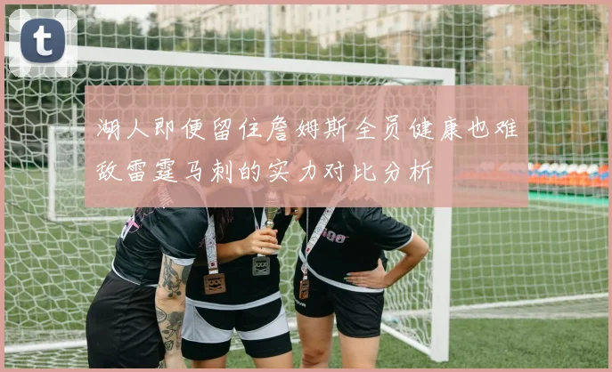 湖人即便留住詹姆斯全员健康也难敌雷霆马刺的实力对比分析