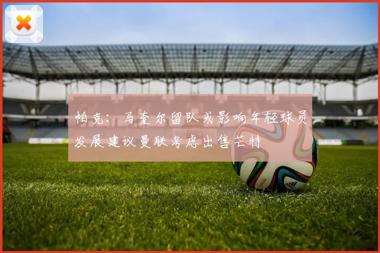 帕克：马奎尔留队或影响年轻球员发展建议曼联考虑出售芒特