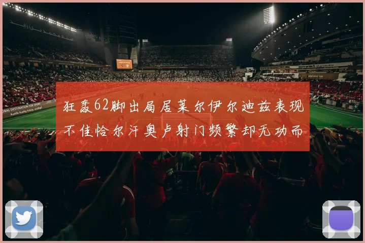 狂轰62脚出局居莱尔伊尔迪兹表现不佳恰尔汗奥卢射门频繁却无功而返