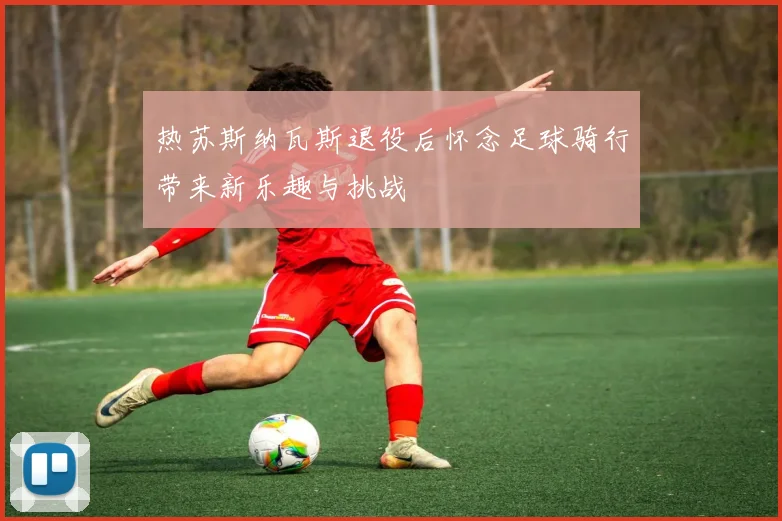 热苏斯纳瓦斯退役后怀念足球骑行带来新乐趣与挑战