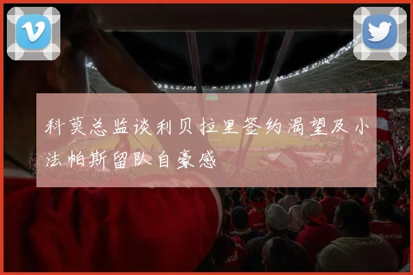 科莫总监谈利贝拉里签约渴望及小法帕斯留队自豪感