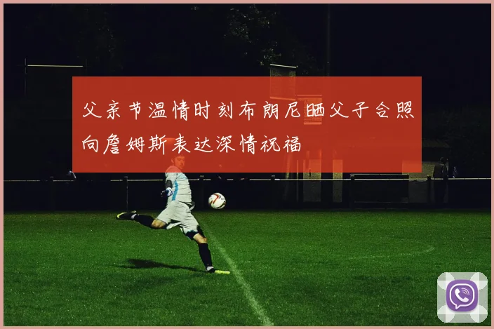 父亲节温情时刻布朗尼晒父子合照向詹姆斯表达深情祝福