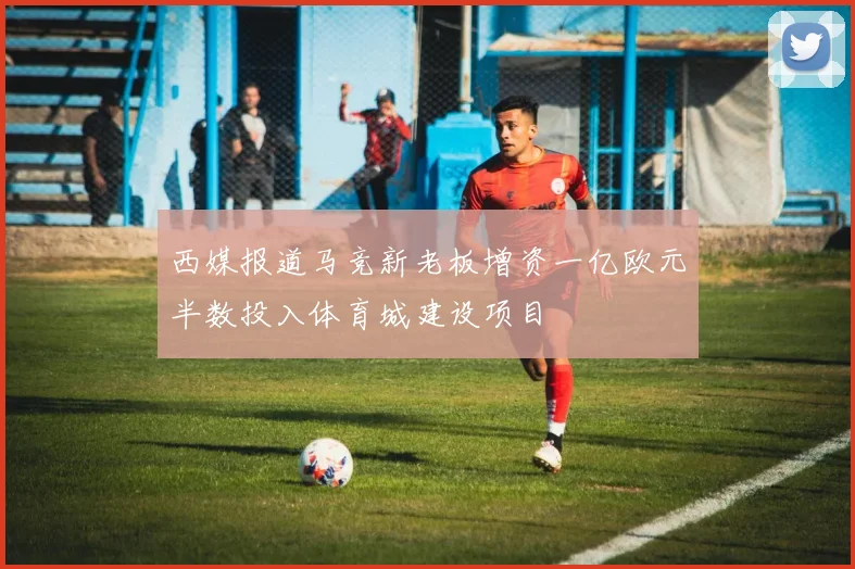西媒报道马竞新老板增资一亿欧元半数投入体育城建设项目
