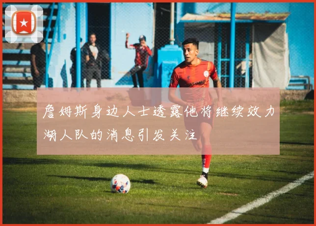 詹姆斯身边人士透露他将继续效力湖人队的消息引发关注