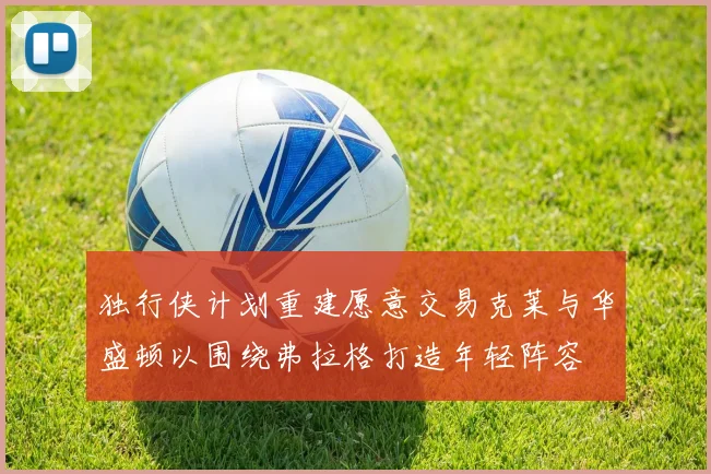独行侠计划重建愿意交易克莱与华盛顿以围绕弗拉格打造年轻阵容
