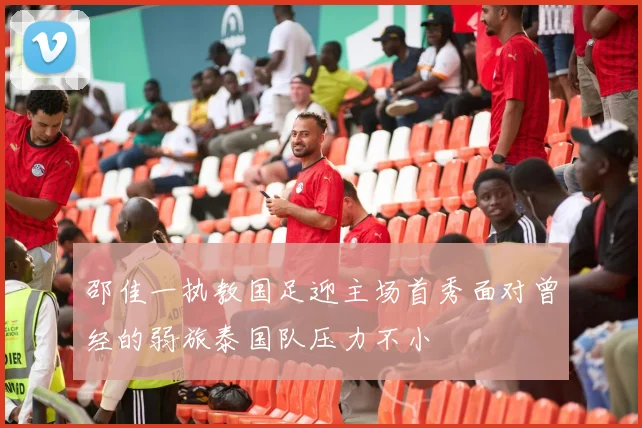 邵佳一执教国足迎主场首秀面对曾经的弱旅泰国队压力不小