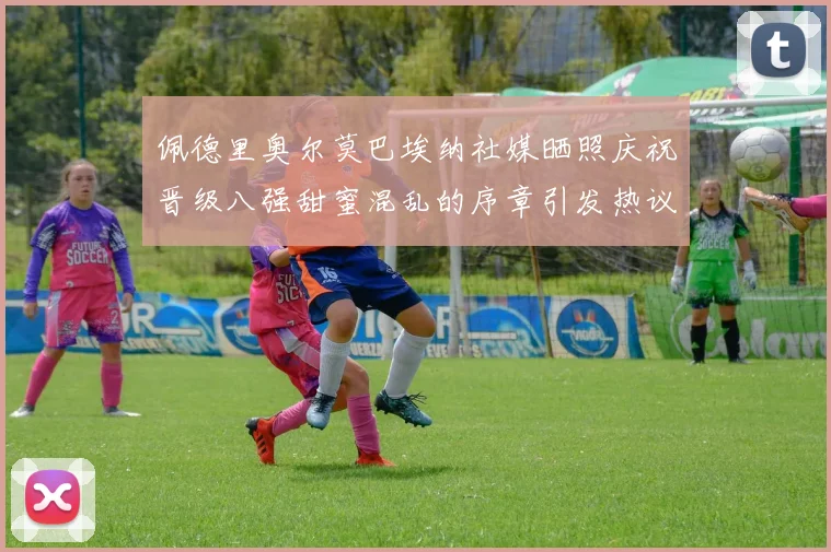 佩德里奥尔莫巴埃纳社媒晒照庆祝晋级八强甜蜜混乱的序章引发热议