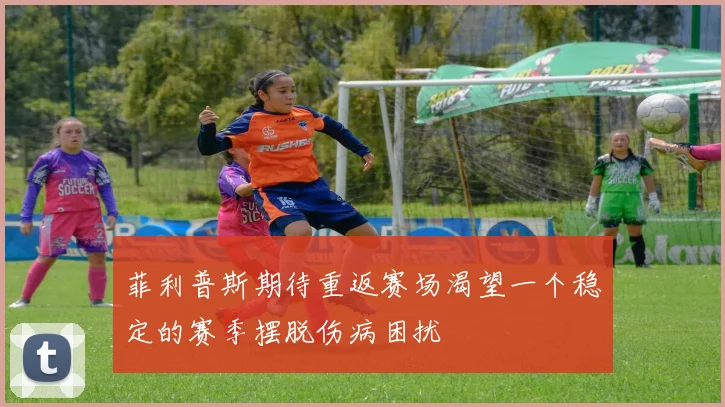 菲利普斯期待重返赛场渴望一个稳定的赛季摆脱伤病困扰